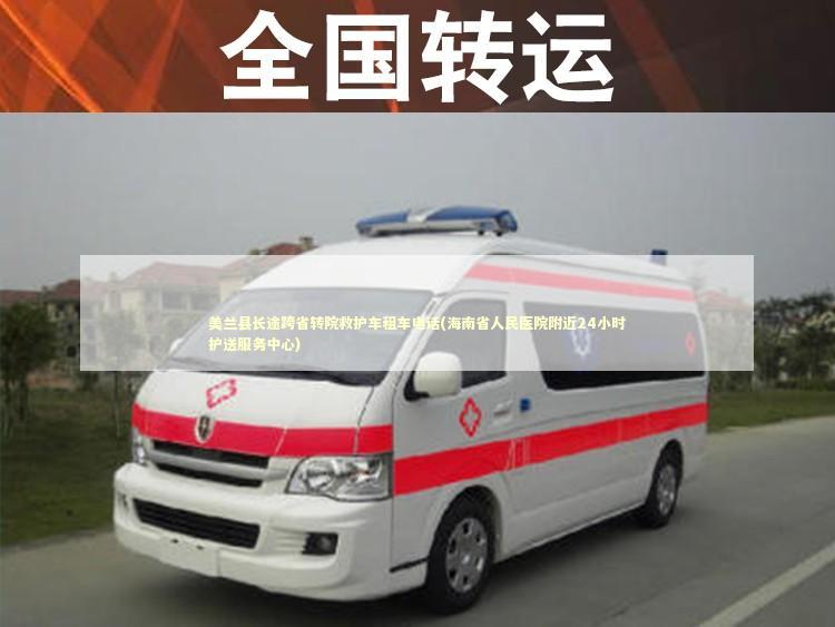 美兰县长途跨省转院救护车租车电话(海南省人民医院附近24小时护送服务中心)