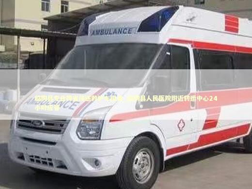 临朐县专业跨省接送救护车服务_临朐县人民医院附近转运中心24小时应答