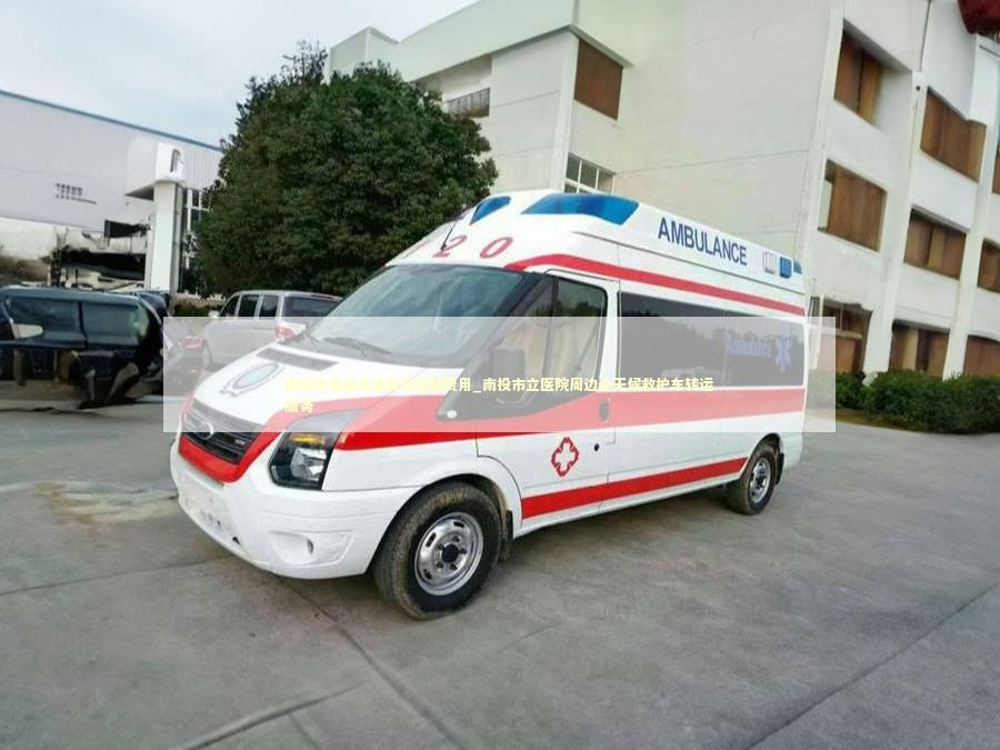 南投市重症患者出院运输费用_南投市立医院周边全天候救护车转运服务
