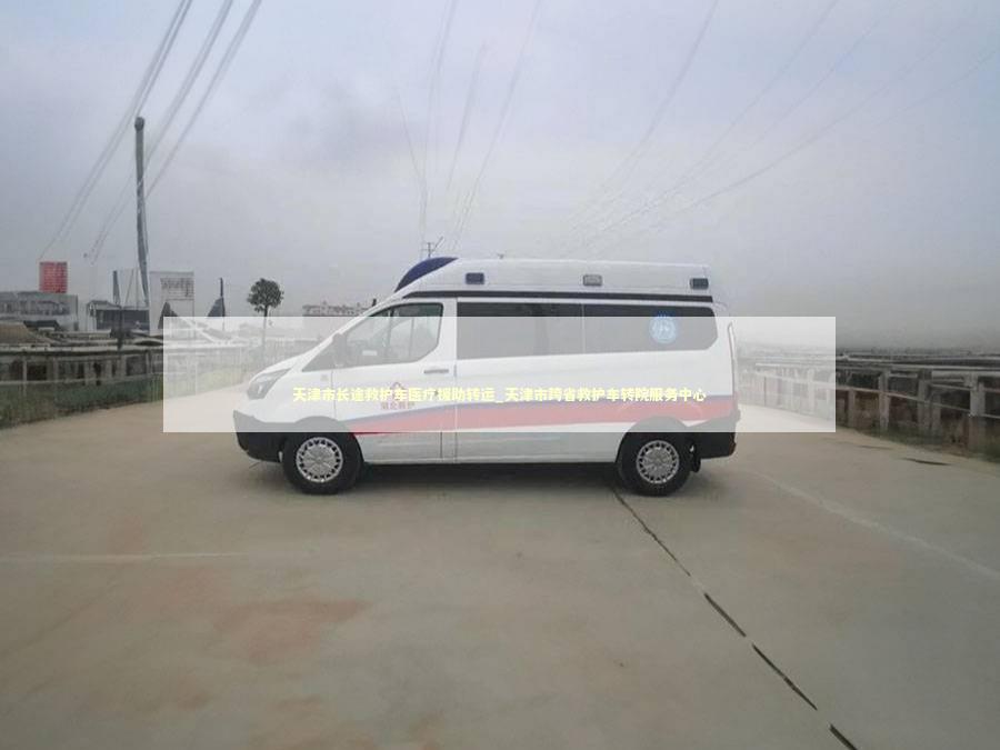 天津市长途救护车医疗援助转运_天津市跨省救护车转院服务中心 非急救转运资讯