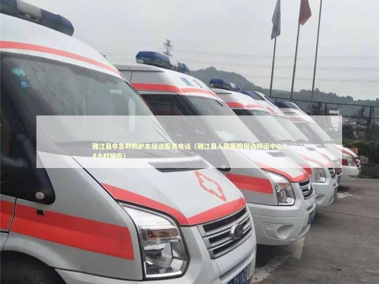 雅江县非急救救护车接送服务电话（雅江县人民医院周边转运中心24小时响应）