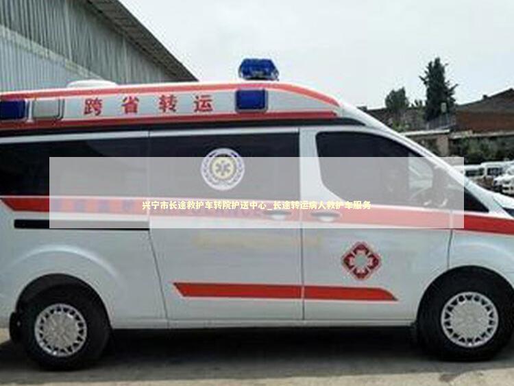 兴宁市长途救护车转院护送中心_长途转运病人救护车服务