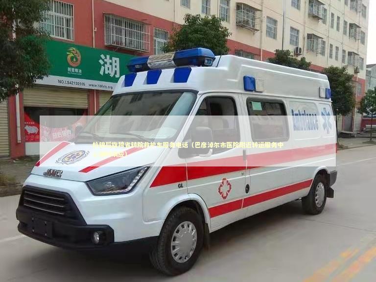 杭锦后旗跨省转院救护车服务电话（巴彦淖尔市医院附近转运服务中心随时响应）