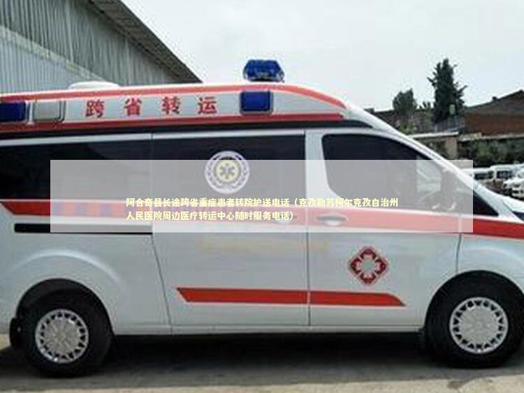 阿合奇县长途跨省重症患者转院护送电话（克孜勒苏柯尔克孜自治州人民医院周边医疗转运中心随时服务电话）