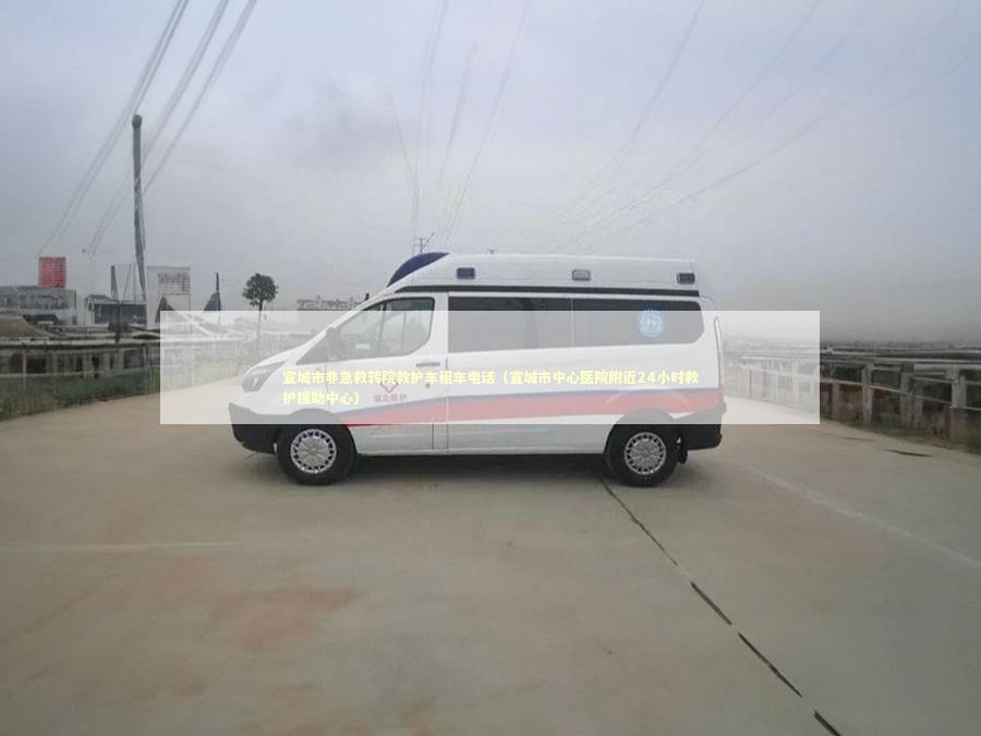 宣城市非急救转院救护车租车电话（宣城市中心医院附近24小时救护援助中心）