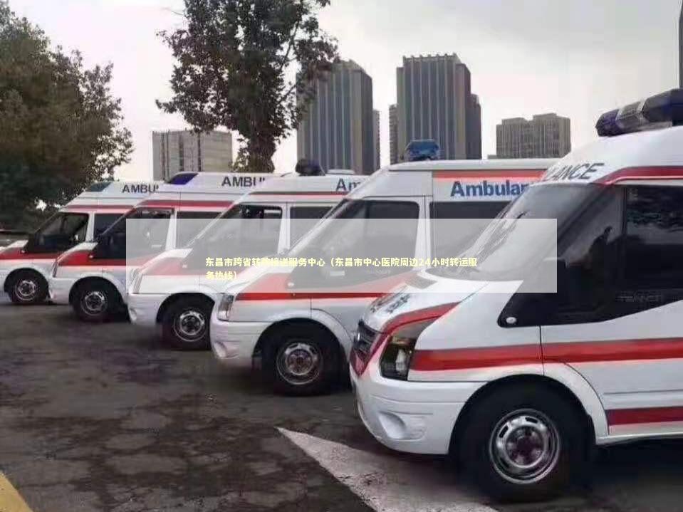 东昌市跨省转院接送服务中心（东昌市中心医院周边24小时转运服务热线）