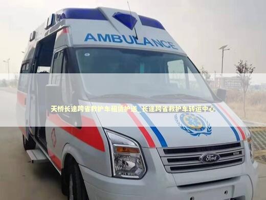 天桥长途跨省救护车租赁护送_长途跨省救护车转运中心 非急救转运资讯