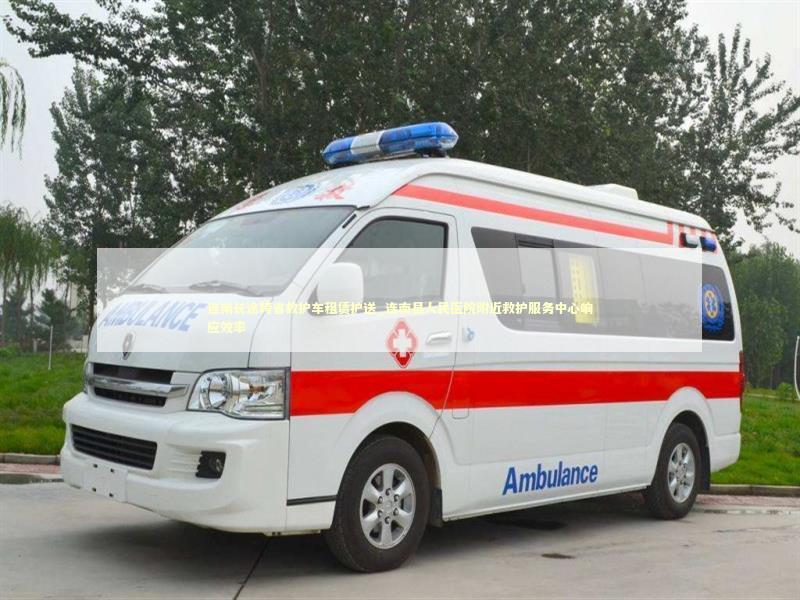连南长途跨省救护车租赁护送_连南县人民医院附近救护服务中心响应效率 非急救转运资讯