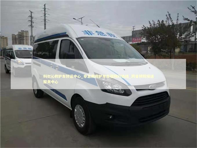 科尔沁救护车转运中心_非急救救护车出租预约热线_跨省转院接送服务中心