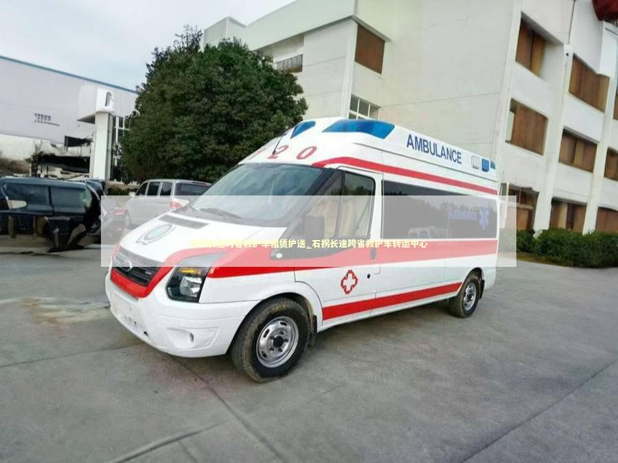 石拐长途跨省救护车租赁护送_石拐长途跨省救护车转运中心