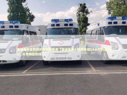 栾城县非急救救护车转院服务（栾城县中心医院本地24小时转运中心_高效响应热线）