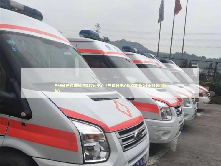 三穗长途跨省救护车转运中心（三穗县中心医院附近24小时转运服务）