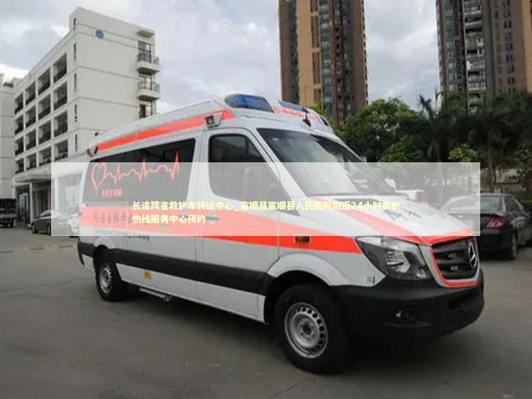 长途跨省救护车转运中心_富顺县富顺县人民医院附近24小时救护热线服务中心预约
