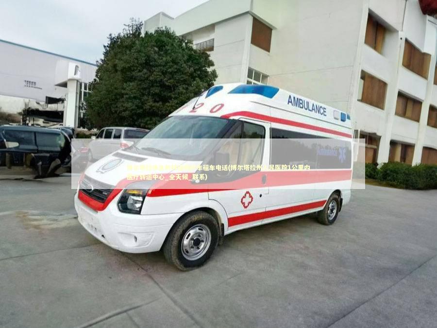 博尔塔拉非急救转运救护车租车电话(博尔塔拉州人民医院1公里内医疗转运中心_全天候_联系)