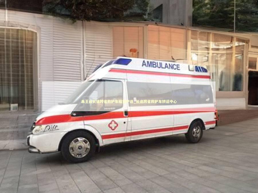 禹王台长途跨省救护车租赁护送_长途跨省救护车转运中心
