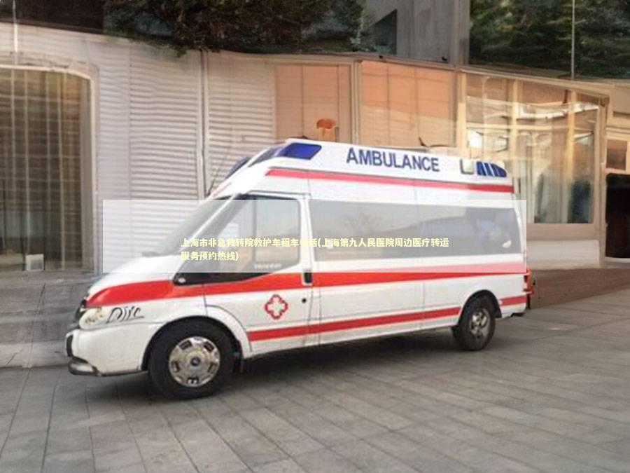 上海市非急救转院救护车租车电话(上海第九人民医院周边医疗转运服务预约热线)