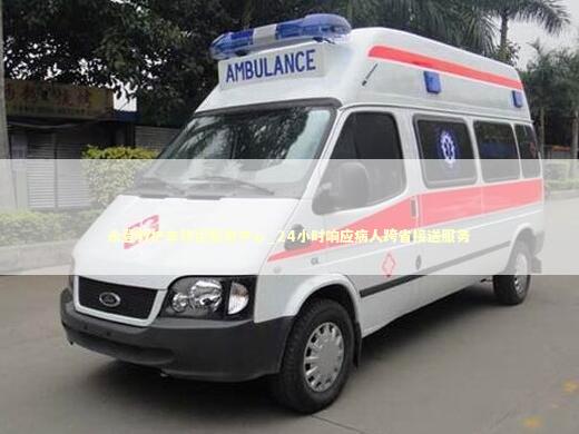 永登救护车转运服务中心_24小时响应病人跨省接送服务 非急救转运资讯