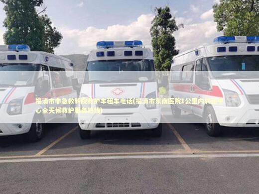 福清市非急救转院救护车租车电话(福清市东南医院1公里内转运中心全天候救护服务热线)