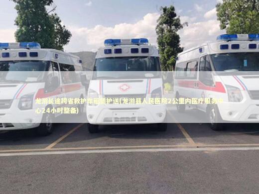 龙游长途跨省救护车租赁护送(龙游县人民医院2公里内医疗服务中心24小时整备)