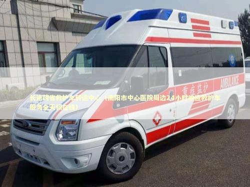 长途跨省救护车转运中心（南阳市中心医院周边24小时响应救护车服务全天候在线）